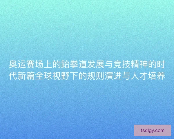 奥运赛场上的跆拳道发展与竞技精神的时代新篇全球视野下的规则演进与人才培养
