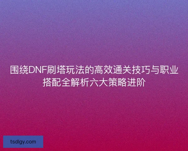 围绕DNF刷塔玩法的高效通关技巧与职业搭配全解析六大策略进阶