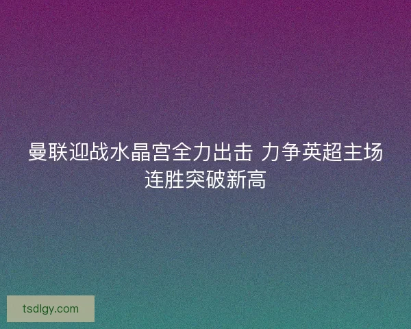 曼联迎战水晶宫全力出击 力争英超主场连胜突破新高