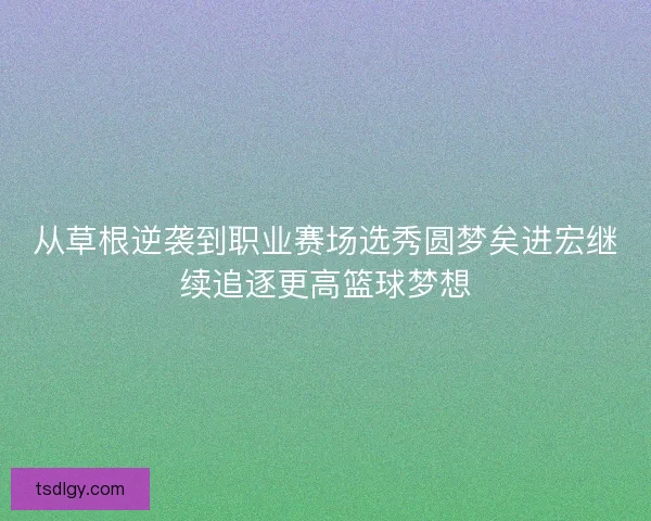 从草根逆袭到职业赛场选秀圆梦矣进宏继续追逐更高篮球梦想
