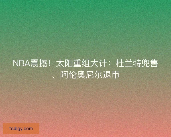 NBA震撼！太阳重组大计：杜兰特兜售、阿伦奥尼尔退市