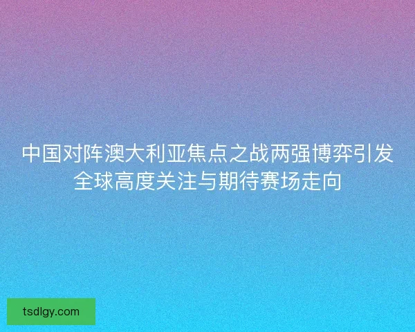 中国对阵澳大利亚焦点之战两强博弈引发全球高度关注与期待赛场走向